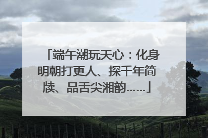 端午潮玩天心：化身明朝打更人、探千年简牍、品舌尖湘韵……